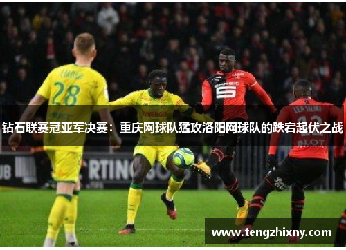 钻石联赛冠亚军决赛：重庆网球队猛攻洛阳网球队的跌宕起伏之战